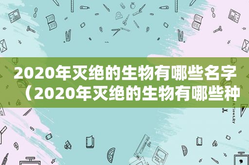 2020年灭绝的生物有哪些名字（2020年灭绝的生物有哪些种类）