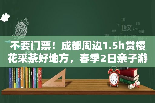 不要门票！成都周边1.5h赏樱花采茶好地方，春季2日亲子游安排上