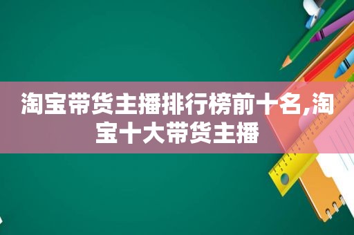 淘宝带货主播排行榜前十名,淘宝十大带货主播