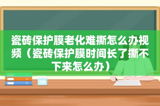 瓷砖保护膜老化难撕怎么办视频（瓷砖保护膜时间长了撕不下来怎么办）