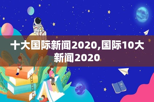 十大国际新闻2020,国际10大新闻2020