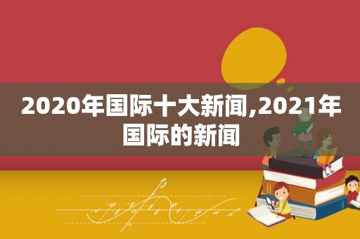 2020年国际十大新闻,2021年国际的新闻