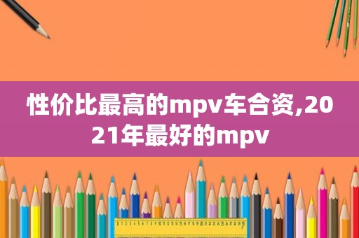 性价比最高的mpv车合资,2021年最好的mpv