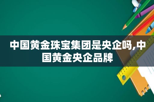 中国黄金珠宝集团是央企吗,中国黄金央企品牌