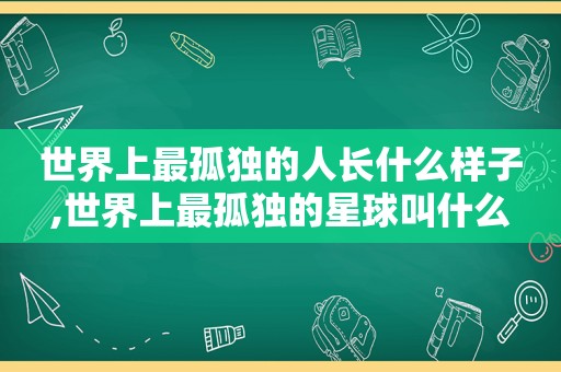 世界上最孤独的人长什么样子,世界上最孤独的星球叫什么