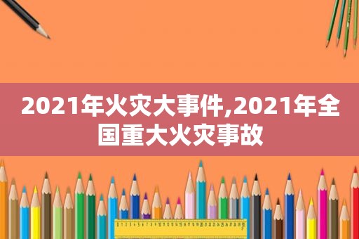 2021年火灾大事件,2021年全国重大火灾事故