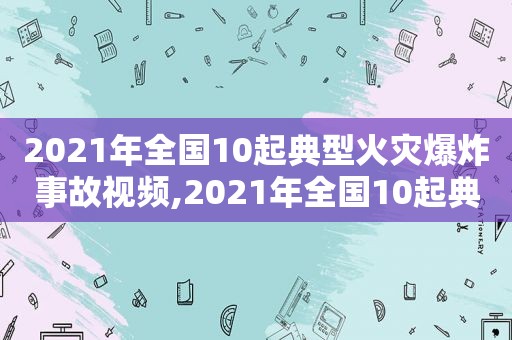 2021年全国10起典型火灾爆炸事故视频,2021年全国10起典型火灾爆炸事故死亡人数