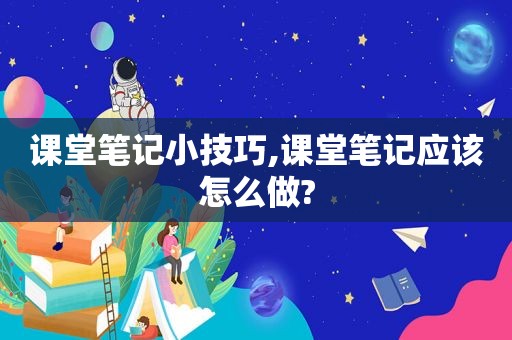 课堂笔记小技巧,课堂笔记应该怎么做?