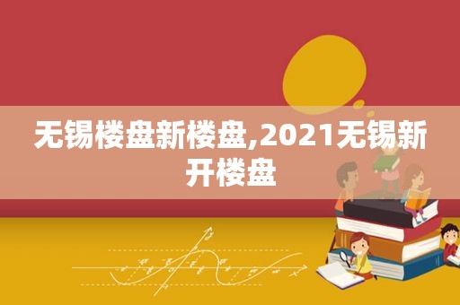 无锡楼盘新楼盘,2021无锡新开楼盘