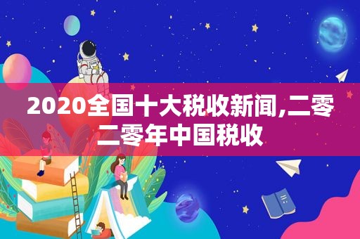 2020全国十大税收新闻,二零二零年中国税收