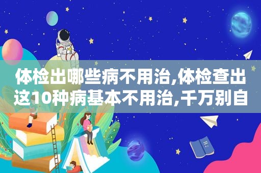 体检出哪些病不用治,体检查出这10种病基本不用治,千万别自己吓自己!