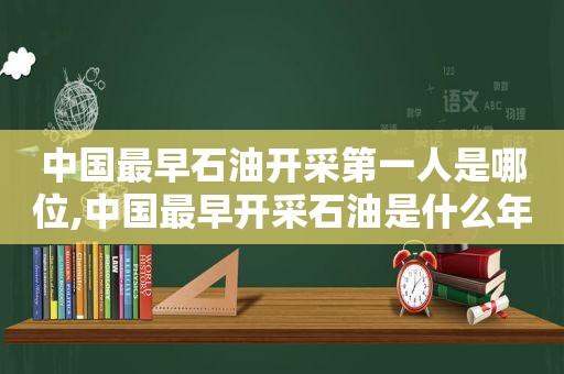 中国最早石油开采第一人是哪位,中国最早开采石油是什么年代