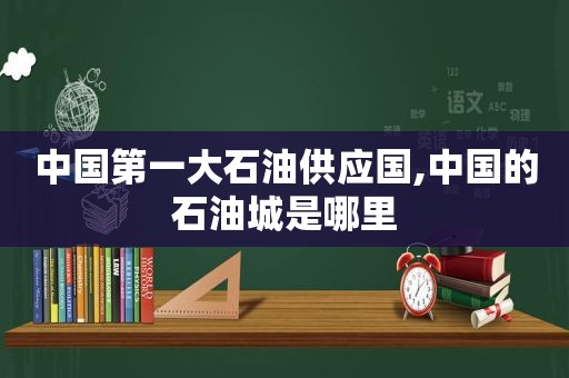 中国第一大石油供应国,中国的石油城是哪里