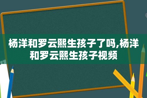 杨洋和罗云熙生孩子了吗,杨洋和罗云熙生孩子视频