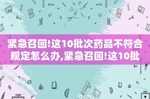 紧急召回!这10批次药品不符合规定怎么办,紧急召回!这10批次药品不符合规定