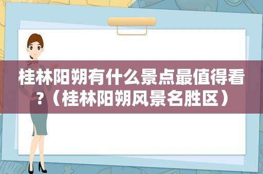 桂林阳朔有什么景点最值得看?（桂林阳朔风景名胜区）