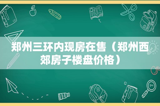 郑州三环内现房在售（郑州西郊房子楼盘价格）