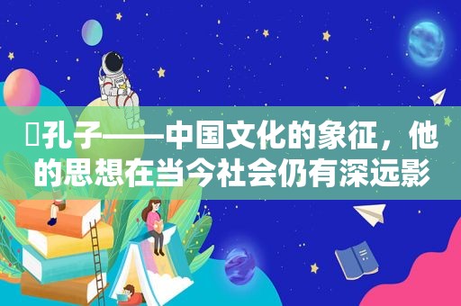 ​孔子——中国文化的象征，他的思想在当今社会仍有深远影响