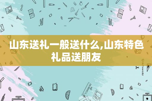 山东送礼一般送什么,山东特色礼品送朋友