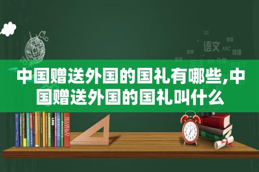 中国赠送外国的国礼有哪些,中国赠送外国的国礼叫什么