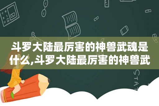 斗罗大陆最厉害的神兽武魂是什么,斗罗大陆最厉害的神兽武魂是谁