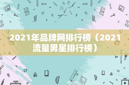 2021年品牌网排行榜（2021流量男星排行榜）