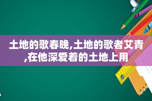 土地的歌春晚,土地的歌者艾青,在他深爱着的土地上用  第1张