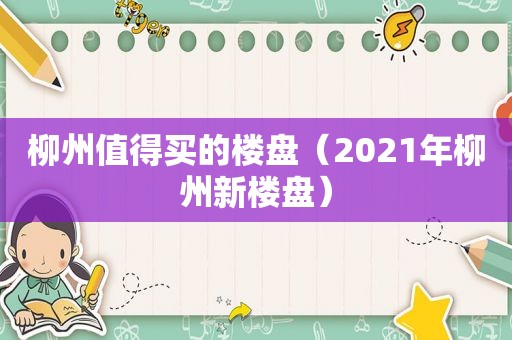 柳州值得买的楼盘（2021年柳州新楼盘）