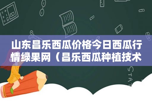 山东昌乐西瓜价格今日西瓜行情绿果网（昌乐西瓜种植技术视频播放）