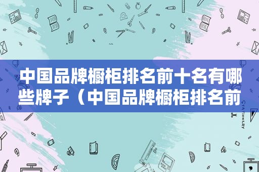 中国品牌橱柜排名前十名有哪些牌子（中国品牌橱柜排名前十名有哪些厂家）