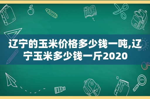 辽宁的玉米价格多少钱一吨,辽宁玉米多少钱一斤2020