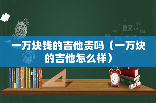 一万块钱的吉他贵吗（一万块的吉他怎么样）