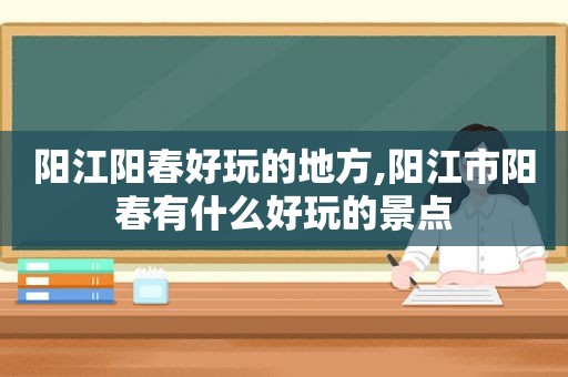 阳江阳春好玩的地方,阳江市阳春有什么好玩的景点