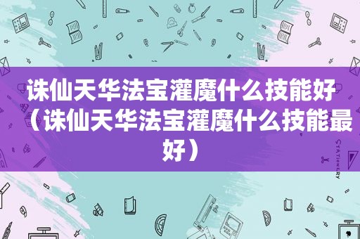 诛仙天华法宝灌魔什么技能好（诛仙天华法宝灌魔什么技能最好）