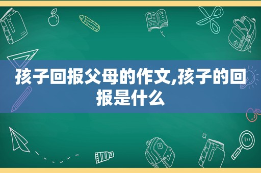 孩子回报父母的作文,孩子的回报是什么