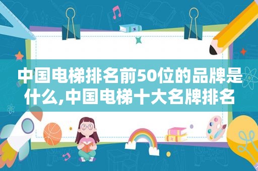 中国电梯排名前50位的品牌是什么,中国电梯十大名牌排名