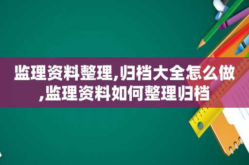 监理资料整理,归档大全怎么做,监理资料如何整理归档