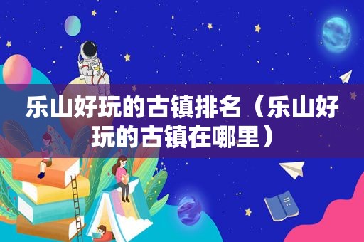 乐山好玩的古镇排名（乐山好玩的古镇在哪里）