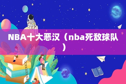 NBA十大恶汉（nba死敌球队）