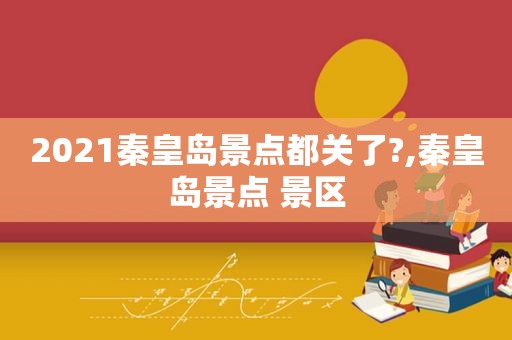 2021秦皇岛景点都关了?,秦皇岛景点 景区