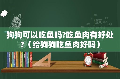 狗狗可以吃鱼吗?吃鱼肉有好处?（给狗狗吃鱼肉好吗）