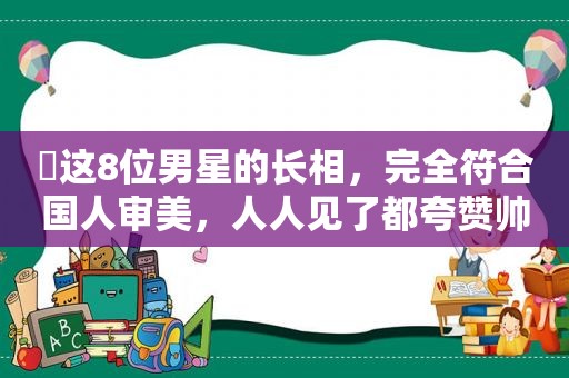 ​这8位男星的长相，完全符合国人审美，人人见了都夸赞帅气