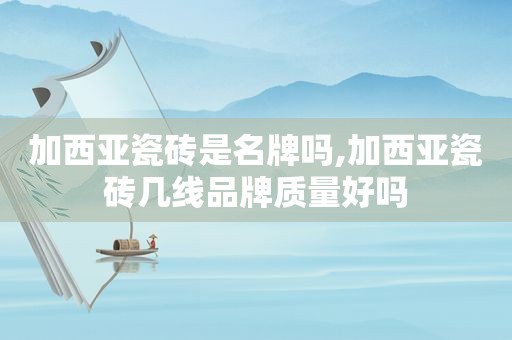 加西亚瓷砖是名牌吗,加西亚瓷砖几线品牌质量好吗