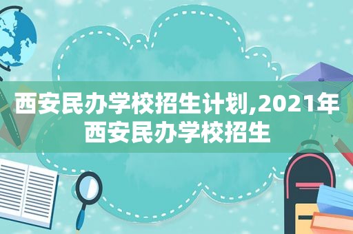 西安民办学校招生计划,2021年西安民办学校招生