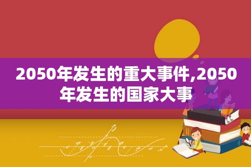 2050年发生的重大事件,2050年发生的国家大事