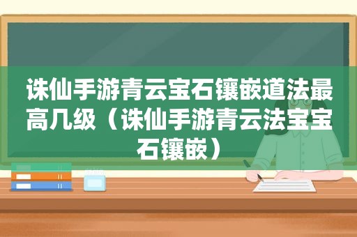 诛仙手游青云宝石镶嵌道法最高几级（诛仙手游青云法宝宝石镶嵌）