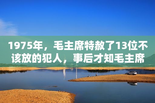 1975年，毛主席特赦了13位不该放的犯人，事后才知毛主席高瞻远瞩