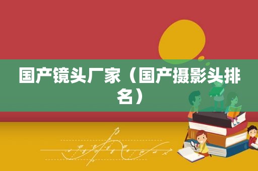 国产镜头厂家（国产摄影头排名）