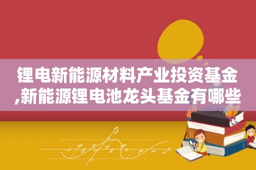 锂电新能源材料产业投资基金,新能源锂电池龙头基金有哪些