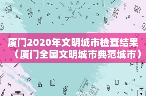 厦门2020年文明城市检查结果（厦门全国文明城市典范城市）